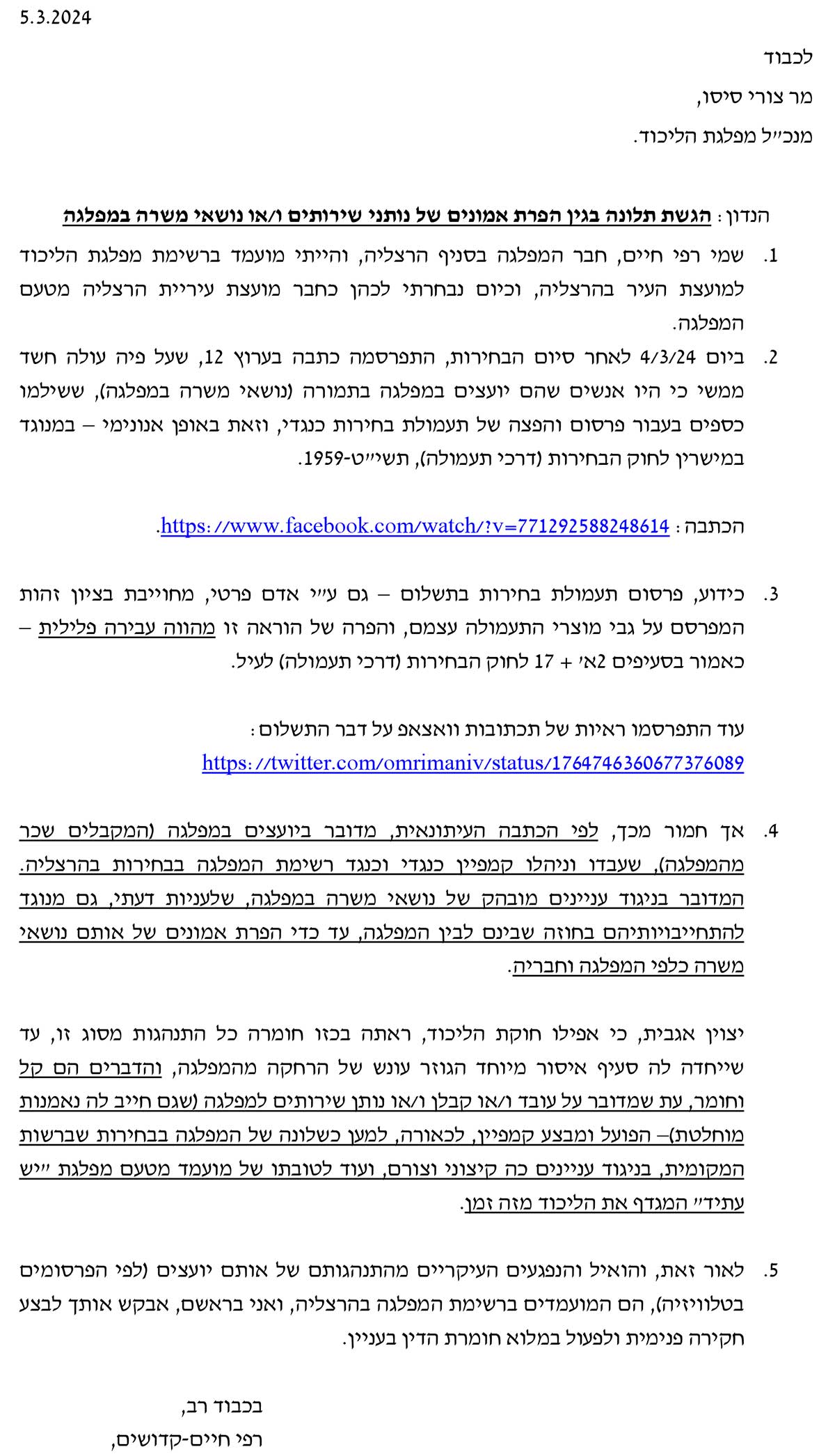 5.3.2024 לכבוד מר צורי סיסו, כ"ל מפלגת הליכוד. ð מ ושאי משרה במפלגה ð י שירותים ו/או ð ות ð ים של ð ה בגין הפרת אמו ð דון: הגשת תלו ð ה יף הרצליה, והייתי מועמד ברשימת מפלגת הליכוד ð 1. שמי רפי חיים, חבר המפלגה בס בחרתי לכהן כחבר מועצת עיריית הרצליה מטעם ð למועצת העיר בהרצליה, וכיום המפלגה. 2. ביום 4/3/24 לאחר סיום הבחירות, התפרסמה כתבה בערוץ 12 , שעל פיה עולה חשד ושאי משרה במפלגה), ששילמו ð) שים שהם יועצים במפלגה בתמורה ð ממשי כי היו א וגד ð ימי – במ ð וð גדי, וזאת באופן א ð כספים בעבור פרסום והפצה של תעמולת בחירות כ . במישרין לחוק הבחירות (דרכי תעמולה), תשי"ט 1959- .https://www.facebook.com/watch/?v=771292588248614 : הכתבה 3. כידוע, פרסום תעמולת בחירות בתשלום – גם ע"י אדם פרטי, מחוייבת בציון זהות המפרסם על גבי מוצרי התעמולה עצמם, והפרה של הוראה זו מהווה עבירה פלילית – כאמור בסעיפים 2א' + 17 לחוק הבחירות (דרכי תעמולה) לעיל. עוד התפרסמו ראיות של תכתובות וואצאפ על דבר התשלום: https://twitter.com/omrimaniv/status/1764746360677376089 אית, מדובר ביועצים במפלגה (המקבלים שכר ð 4. אך חמור מכך, לפי הכתבה העיתו גד רשימת המפלגה בבחירות בהרצליה. ð גדי וכ ð יהלו קמפיין כ ð מהמפלגה), שעבדו ו וגד ð יות דעתי, גם מ ð ושאי משרה במפלגה, שלע ð ים מובהק של ð יי ð יגוד ע ð המדובר ב ושאי ð ים של אותם ð ם לבין המפלגה, עד כדי הפרת אמו ð להתחייבויותיהם בחוזה שבי משרה כלפי המפלגה וחבריה. הגות מסוג זו, עד ð יצוין אגבית, כי אפילו חוקת הליכוד, ראתה בכזו חומרה כל הת ש של הרחקה מהמפלגה, והדברים הם קל ð שייחדה לה סעיף איסור מיוחד הגוזר עו ות ð אמ ð ותן שירותים למפלגה (שגם חייב לה ð וחומר, עת שמדובר על עובד ו/או קבלן ו/או ה של המפלגה בבחירות שברשות ð מוחלטת)– הפועל ומבצע קמפיין, לכאורה, למען כשלו י וצורם, ועוד לטובתו של מועמד מטעם מפלגת "יש ð ים כה קיצו ð יי ð יגוד ע ð המקומית, ב עתיד" המגדף את הליכוד מזה זמן. הגותם של אותם יועצים (לפי הפרסומים ð פגעים העיקריים מהת ð 5. לאור זאת, והואיל וה י בראשם, אבקש אותך לבצע ð בטלוויזיה), הם המועמדים ברשימת המפלגה בהרצליה, וא יין. ð ימית ולפעול במלוא חומרת הדין בע ð חקירה פ בכבוד רב, רפי חיים-קדושים,