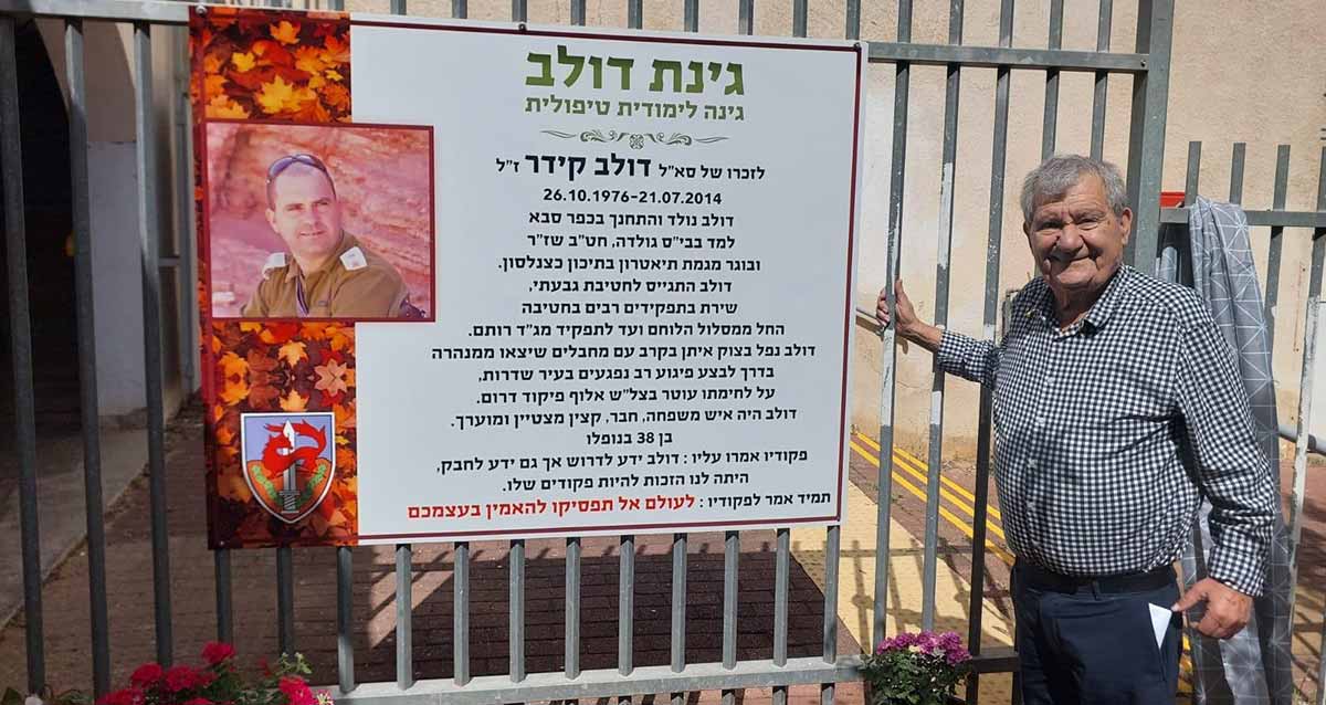 גינת דולב. גינה לימודית טיפולית לזכרו של סא"ל דולב קידר ז"ל. 26.10.1976-21.07.201. דולב נולד והתחנך בכפר סבא למד בבית" גולדה. חט"ב שז"ר ובוגר מגמת תיאטרון בתיכון כצנלסון. דולב התגייס לחטיבת גבעתי. שירת בתפקידים רבים בחטיבה. החל ממסלול הלוחם ועד לתפקיד מג"ד רותם. דולב נפל בצוק איתן בקרב עם מחבלים שיצאו ממנהרה בדרך לבצע פיגוע רב נפגעים בעיר שדרות. על לחימתו עוטר בצל"ש אלוף פיקוד דרום. דולב היה איש משפחה. חבר. קצין מצטיין ומוערך. בן 38 בנופלו. פקודיו אמרו עליו: דולב ידע לדרוש אך ידע לחבק, הייתה לנו הזהות להיות פקודים שלו. תמיד אמר לפקודיו: לעולם אל תפסיקו להאמין בעצמכם