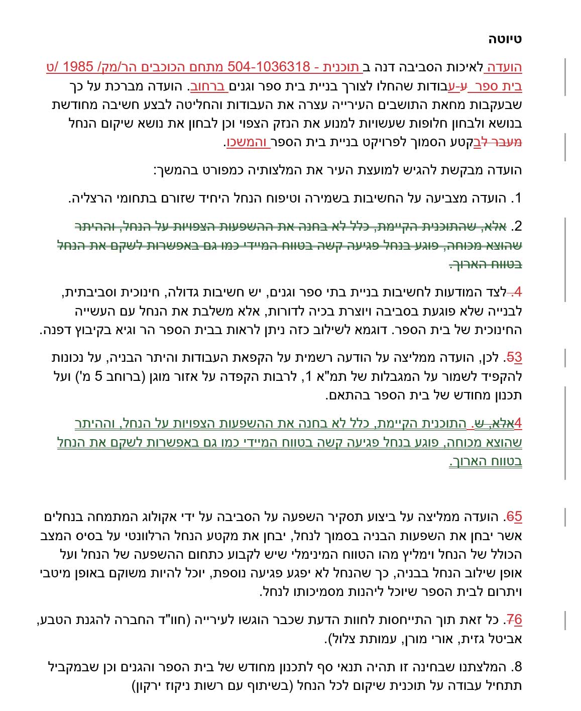 טיוטה הועדה לאיכות הסביבה דנה ב תוכנית - 504-1036318 מתחם הכוכבים הר/מק/ 1985 /ט בית ספר ע-עבודות שהחלו לצורך בניית בית ספר וגנים ברחוב. הועדה מברכת על כך שבעקבות מחאת התושבים העירייה עצרה את העבודות והחליטה לבצע חשיבה מחודשת בנושא ולבחון חלופות שעשויות למנוע את הנזק הצפוי וכן לבחון את נושא שיקום הנחל מעבר לבקטע הסמוך לפרויקט בניית בית הספר והמשכו. הועדה מבקשת להגיש למועצת העיר את המלצותיה כמפורט בהמשך: 1. הועדה מצביעה על החשיבות בשמירה וטיפוח הנחל היחיד שזורם בתחומי הרצליה. 2. אלא, שהתוכנית הקיימת, כלל לא בחנה את ההשפעות הצפויות על הנחל, וההיתר שהוצא מכוחה, פוגע בנחל פגיעה קשה בטווח המיידי כמו גם באפשרות לשקם את הנחל בטווח הארוך. 4. לצד המודעות לחשיבות בניית בתי ספר וגנים, יש חשיבות גדולה, חינוכית וסביבתית, לבנייה שלא פוגעת בסביבה ויוצרת בכיה לדורות, אלא משלבת את הנחל עם העשייה החינוכית של בית הספר. דוגמא לשילוב כזה ניתן לראות בבית הספר הר וגיא בקיבוץ דפנה. 53. לכן, הועדה ממליצה על הודעה רשמית על הקפאת העבודות והיתר הבניה, על נכונות להקפיד לשמור על המגבלות של תמ"א 1, לרבות הקפדה על אזור מוגן (ברוחב 5 מ') ועל תכנון מחודש של בית הספר בהתאם. 4אלא, ש. התוכנית הקיימת, כלל לא בחנה את ההשפעות הצפויות על הנחל, וההיתר שהוצא מכוחה, פוגע בנחל פגיעה קשה בטווח המיידי כמו גם באפשרות לשקם את הנחל בטווח הארוך. 65. הועדה ממליצה על ביצוע תסקיר השפעה על הסביבה על ידי אקולוג המתמחה בנחלים אשר יבחן את השפעות הבניה בסמוך לנחל, יבחן את מקטע הנחל הרלוונטי על בסיס המצב הכולל של הנחל וימליץ מהו הטווח המינימלי שיש לקבוע כתחום ההשפעה של הנחל ועל אופן שילוב הנחל בבניה, כך שהנחל לא יפגע פגיעה נוספת, יוכל להיות משוקם באופן מיטבי ויתרום לבית הספר שיוכל ליהנות מסמיכותו לנחל. 76. כל זאת תוך התייחסות לחוות הדעת שכבר הוגשו לעירייה (חוו"ד החברה להגנת הטבע, אביטל גזית, אורי מורן, עמותת צלול). 8. המלצתנו שבחינה זו תהיה תנאי סף לתכנון מחודש של בית הספר והגנים וכן שבמקביל תתחיל עבודה על תוכנית שיקום לכל הנחל (בשיתוף עם רשות ניקוז ירקון)