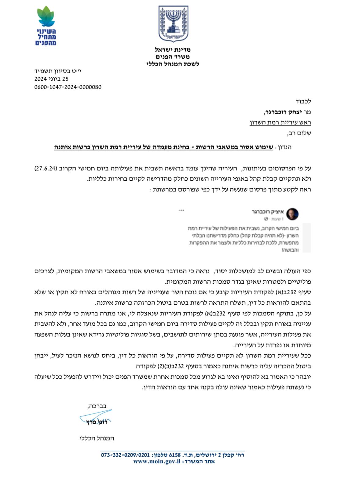 לכבוד מר יצחק רוכברגר, ראש עיריית רמת השרון שלום רב, הנדון: שימוש אסור במשאבי הרשות - בחינת מעמדה של עיריית רמת השרון כרשות איתנה ) על פי הפרסומים בעיתונות, העיריה שהינך עומד בראשה תשבית את פעילותה ביום חמישי הקרוב ) 27.6.24 ולא תתקיים קבלת קהל באגפי העירייה השונים כחלק מהדרישה לקיים בחירות כלליות. ראה לקטע מתוך פרסום שנעשה על ידך כפי שפורסם במרשתת: כפי העולה ובשים לב למושכלות יסוד, נראה כי המדובר בשימוש אסור במשאבי הרשות המקומית, לצרכים פוליטיים ולמטרות שאינן בגדר סמכות הרשות המקומית. סעיף 232 ב)א( לפקודת העיריות קובע כי אם נוכח השר שענייניה של רשות מנוהלים באורח לא תקין או שלא בהתאם להוראות כל דין, תשלח התראה לרשות בטרם ביטול הכרזתה כרשות איתנה. על כן, בתוקף הסמכות לפי סעיף 232 ב)א( לפקודת העיריות שנאצלה לי, אני מתרה ברשות כי עליה לנהל את ענייניה באורח תקין ובכלל זה לקיים פעילות סדירה ביום חמישי הקרוב, כמו גם בכל מועד אחר, ולא להשבית את פעילות העירייה, אשר פוגעת במתן שירותים לתושבים, בשל סוגיות פוליטיות גרידא שאינן בעלות השפעה מיוחדת או נפרדת על העירייה. ככל שעיריית רמת השרון לא תקיים פעילות סדירה, על פי הוראות כל דין, ביחס לנושא הנזכר לעיל, ייבחן ביטול ההכרזה עליה כרשות איתנה כאמור בסעיף 232 ב)ב() 2( לפקודה יובהר כי האמור בא להוסיף ואינו בא לגרוע מכל סמכות אחרת שמשרד הפנים יכול ויידרש להפעיל ככל שיעלה כי נעשתה פעילות כאמור שאינה עולה בקנה אחד עם הוראות הדין. בברכה, רונן פרץ המנהל הכללי