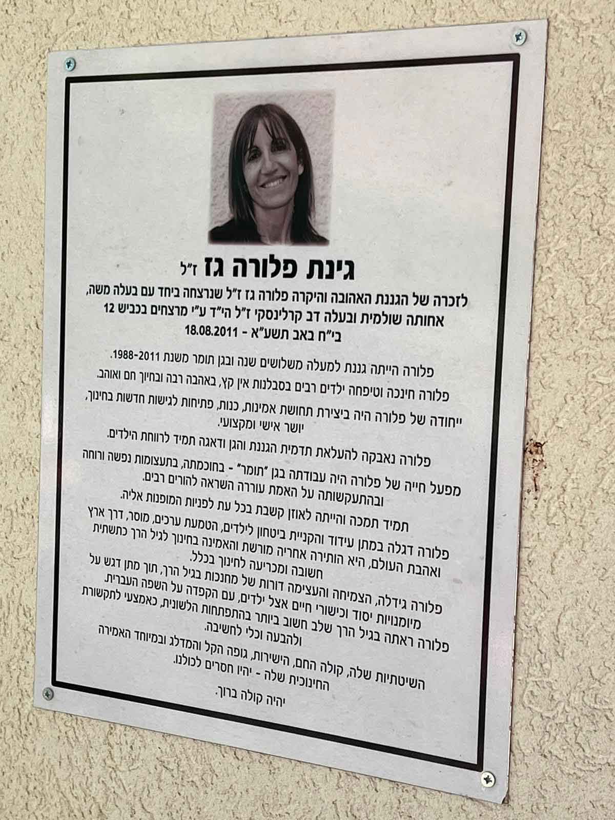 גינת פלורה גז ז"ל לזכרה של הגננת האהובה והיקרה פלורה גז ז"ל שנרצחה ביחד עם בעלה משה, אחותה שולמית ובעלה דב קרלינסקי ז"ל הי"ד ע"י מרצחים בכביש 12 בי"ח באב תשע"א - 18.08.2011 פלורה הייתה גננת למעלה משלושים שנה ובגן תומר משנת 1988-2011. פלורה חינכה וטיפחה ילדים רבים בסבלנות אין קץ, באהבה רבה ובחיוך חם ואוהב. ייחודה של פלורה היה ביצירת תחושת אמינות, כנות, פתיחות לגישות חדשות בחינוך, יושר אישי ומקצועי. פלורה נאבקה להעלאת תדמית הגננת והגן ודאגה תמיד לרווחת הילדים. מפעל חייה של פלורה היה עבודתה בגן "תומר" - בחוכמתה, בתעצומות נפשה ורוחה ובהתעקשותה על האמת עוררה השראה להורים רבים. תמיד תמכה והייתה לאוזן קשבת בכל עת לפניות המופנות אליה. פלורה דגלה במתן עידוד והקניית ביטחון לילדים, הטמעת ערכים, מוסר, דרך ארץ ואהבת העולם, היא הותירה אחריה מורשת והאמינה בחינוך לגיל הרך כתשתית חשובה ומכריעה לחינוך בכלל. פלורה גידלה, הצמיחה והעצימה דורות של מחנכות בגיל הרך, תוך מתן דגש על מיומנויות יסוד וכישורי חיים אצל ילדים, עם הקפדה על השפה העברית. פלורה ראתה בגיל הרך שלב חשוב ביותר בהתפתחות הלשונית, כאמצעי לתקשורת ולהבעה וכלי לחשיבה. השיטתיות שלה, קולה החם, הישירות, גופה הקל והמדלג ובמיוחד האמירה החינוכית שלה - יהיו חסרים לכולנו. יהיה קולה ברוך.
