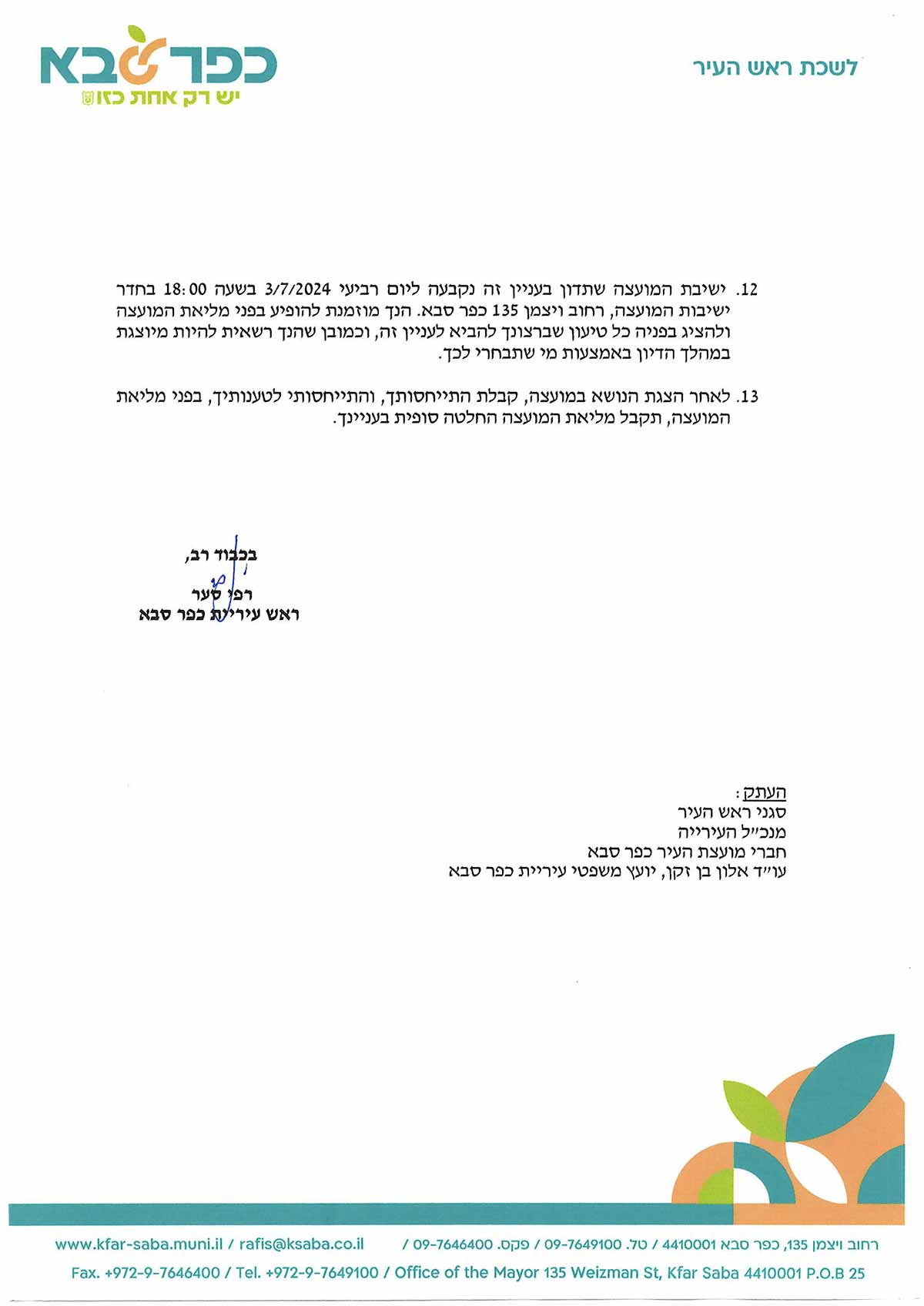 . ישיבת המועצה שתדון בעניין זּה נקבעה ליום רביעי 3/7/2024 בשעה 18:00 בחדר ישיבות המועצה, רחוב ויצמן 135 כפר סבא. הנך מוּמנת להופיע בפני מליאת המועצה ולהציג בפניה כל טיעוו שברצונך להביא לעניין זה, וכמובן שהנך רשאית להיות מיוצגת במהלך הדיון באמצעות מי שתבחרי לכך. 3. לאחר הצגת הנושא במועצה, קבלת התייחסותך, והתייחסותי לטענותיך, בפני מליאת המועצה, תקבל מליאת המועצה החלטה סופית בעניינך. בכבוד רב, רפי סער ראש עיריית כפר סבא העתק: סגני ראש העיר מנכי"ל העירייה חברי מועצת העיר כפר סבא. עוייד אלון בן זקן, יועי משפטי עיריית כפר סבא