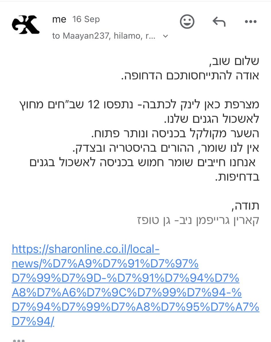 me | 16 Sep to Maayan237, hilamo, r... שלום שוב, אודה להתייחסותכם הדחופה. מצרפת כאן לינק לכתבה - נתפסו 12 שב"חים מחוץ לאשכול הגנים שלנו. השער מקולקל בכניסה ונותר פתוח. אין לנו שומר, ההורים בהיסטריה ובצדק. אנחנו חייבים שומר חמוש בכניסה לאשכול גנים בדחיפות. תודה, קארין גרייפמן ניב - גן טופז