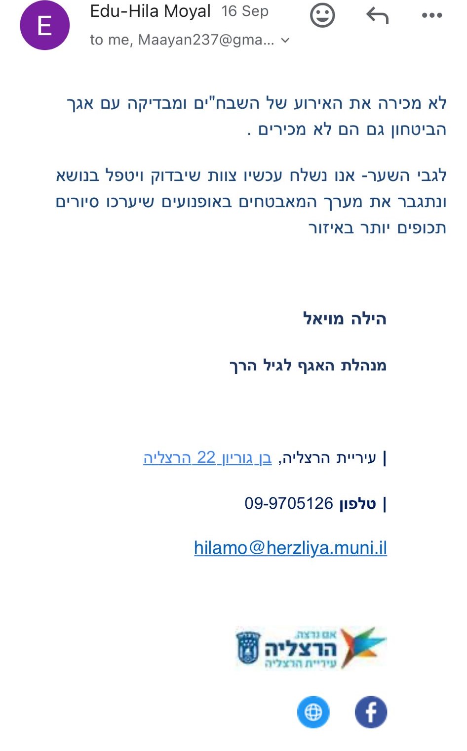 Edu-Hila Moyal | 16 Sep to me, Maayan237@gma... לא מכירה את האירוע של השבח"ים ומבדיקה עם אגף הביטחון גם הם לא מכירים. לגבי השער - אנו נשלח עכשיו צוות שיבדוק ויטפל בנושא ונתגבר את מערך המאבטחים באופנועים שיערכו סיורים תכופים יותר באזור. הילה מויאל מנהלת האגף לגיל הרך עיריית הרצליה, בן גוריון 22 הרצליה 09-9705126 | טלפון hilamo@herzliya.muni.il