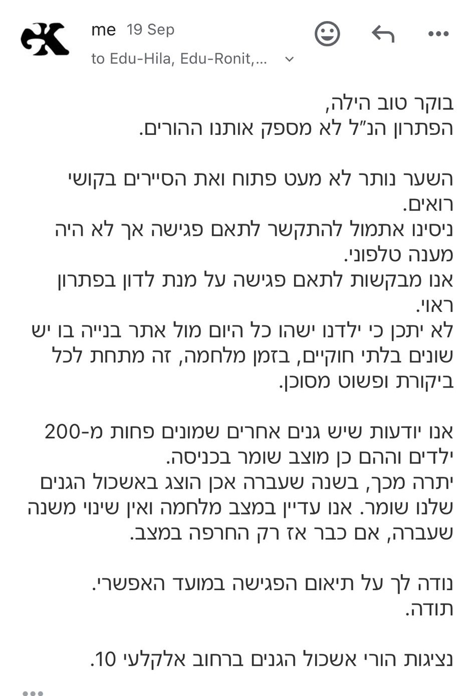 From: "me" To: Edu-Hila, Edu-Ronit,... Date: 19 September בוקר טוב הילה, הפתרון שהצעתם לא מספק אותנו ההורים. השער נותר לא מעט פתוח ואת הסיירים בקושי רואים. ניסינו אתמול להתקשר לתאם פגישה אך לא היה מענה טלפוני. אנו מבקשים לתאם פגישה על מנת לדון בפתרון ראוי. לא יתכן כי ילדינו ישהו כל היום מול אתר בנייה בו יש שינויים בלתי חוקיים, בזמן מלחמה, זה מתחת לכל ביקורת ופשוט מסוכן. אנו יודעות שיש גנים אחרים שמונים פחות מ-200 ילדים והם כן מוצב שומר בכניסה. יתרה מכך, בשנה שעברה שכן הוצב שומר באשכול הגנים שלנו. אנו עדיין במצב מלחמה ואין שינוי משנה שעברה, אז כבר אז החרפה במצב. נודה לך על תיאום הפגישה במועד האפשרי. תודה, נציגות הורי אשכול הגנים ברחוב אלקלעי 10