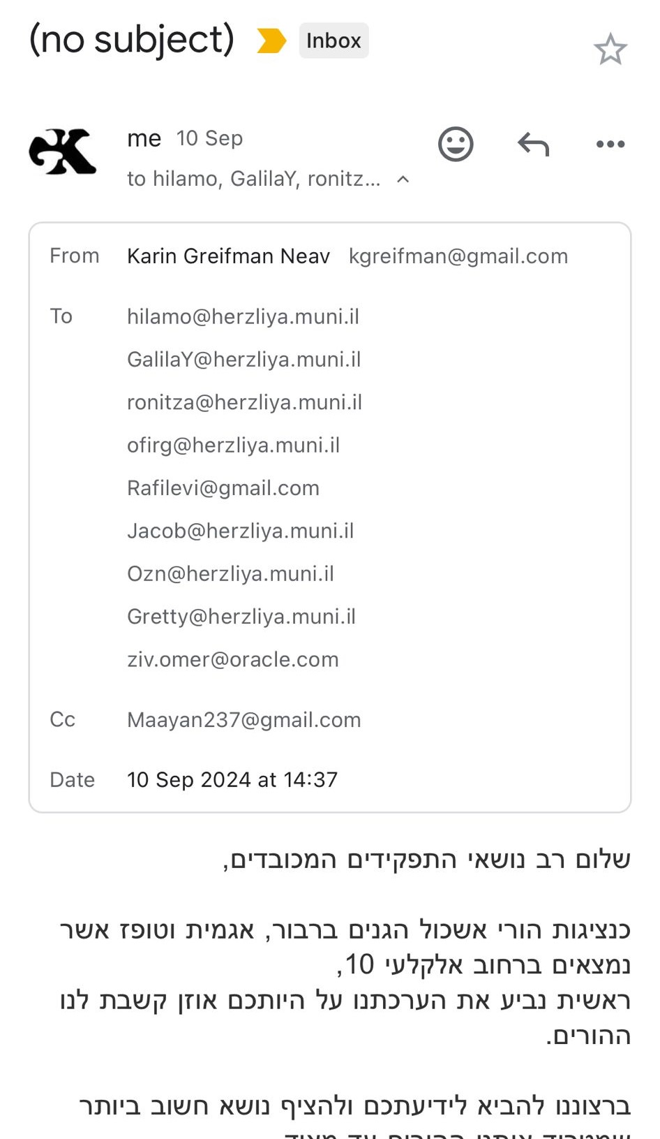 From: Karin Greifman Neav kgreifman@gmail.com To: hilamo@herzliya.muni.il GalilaY@herzliya.muni.il ronitza@herzliya.muni.il ofirg@herzliya.muni.il Rafilevi@gmail.com Jacob@herzliya.muni.il Ozn@herzliya.muni.il Gretty@herzliya.muni.il ziv.omer@oracle.com Cc: Maayan237@gmail.com Date: 10 Sep 2024 at 14:37 Subject: (No subject) שלום רב נושאי התפקידים המכובדים, כנציגות הורי אשכול הגנים ברבור, אגמית וטופז אשר נמצאים ברחוב אלקלעי 10, ראשית נביע את הערכתנו על היותכם אוזן קשבת לנו ההורים.