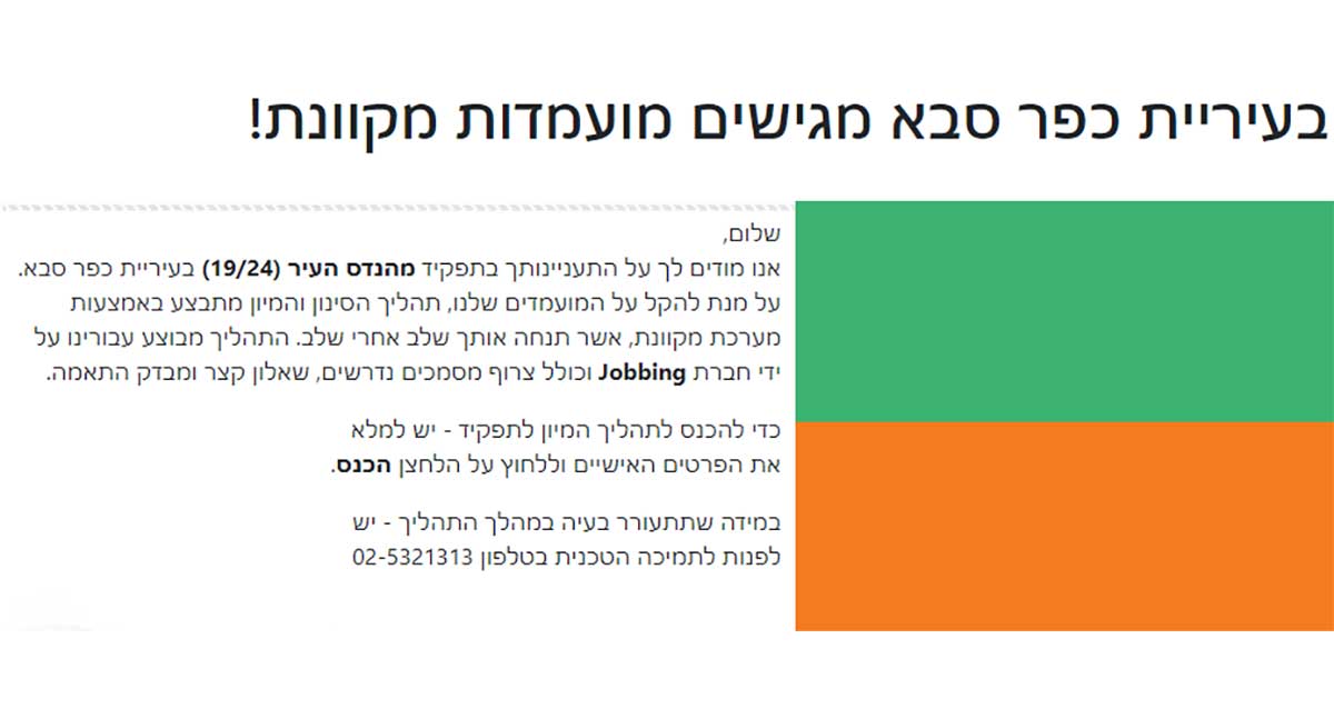 הכותרת: "בעיריית כפר סבא מגישים מועמדות מקוונת!" ההודעה מתחילה בברכה: שלום, אנו מודים לך על התעניינותך בתפקיד מהנדס העיר (19/24) בעיריית כפר סבא. על מנת להקל על המועמדים שלנו, תהליך הסינון והמיונים מתבצע באמצעות מערכת מקוונת, אשר תנחה אותך שלב אחר שלב. התהליך מבוצע עבורינו על ידי חברת Jobbing וכולל צורך מסמכים נדרשים, שאלון קצר ומבדק התאמה. הנחיות נוספות: כדי להיכנס לתהליך המיון לתפקיד - יש למלא את הפרטים האישיים וללחוץ על הכפתור הכנס. במידה שתיתעורר בעיה במהלך התהליך - יש לפנות לתמיכה הטכנית בטלפון 02-5321313.