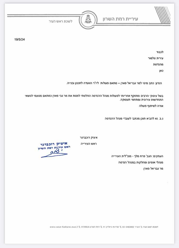 מכתב רשמי ממועצת עיריית רמת השרון, מיום 19.5.2024, עליו חתום איציק רוכברגר, ראש העירייה. המכתב מכוון לעירית טלמור, בהנדסה, ומציין החלטה למנות את מר גבריאל פארן לפעול כיו"ר ועדת התכנון והבנייה. בנוסף, ישנן הערות להעברת עותקים למנהלים שונים בעירייה. המכתב מעוצב בפורמט רשמי עם לוגו העירייה בראשו. במכתב רשום: עיריית רמת השרון לשכת ראש העיר 19/5/24 לכבוד עירית טלמור מהנדסת כאן הנדון: כתב מינוי למר גבריאל פארן – מתאם פעולות כיו"ר הוועדה לתכנון ובנייה. בשל עומס רב ומתוקף אחריותי לפעולות מנהל ההנדסה החלטתי למנות את מר גבי פארן כמתאם מטעמי לנושאי תשתיות ונכסים בעירי. אודה לשיתוף פעולה. נ.ב. נא להביא תוכן מכתבי לעובדי מנהל הנדסה איציק רוכברגר ראש העירייה העתקים: הגב' פרח מלך – מנכ"לית העירייה מנהל אגפים ומחלקות במנהל ההנדסה מר גבריאל פארן