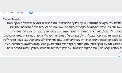 חיים ברודיא מגיב לאלי אלוש. בפוסט כתוב: Chaim Broyde אלו אלוש אלי, תקשיב לתכנוני אשתך וילדיך המדהימים. הם מרגישים פגועים ומושפלים ממך. כשם שהגעת אלי עם מכתבי התפטרות בקדנציה הקודמת, שמישום מה לא היה חתום והסברת "האישה והמשפחה לוחצים", בוא תאזור אומץ ותתפטר. אתה פוגע בהם. שמך כבר זמן רב הולך מאחוריך. בעניין השכרתו של העסק בבעלותך לטובת הפעלת עסק לא חוקי עליו נחקרת באזהרה באגף ההנדסה. תפעל לסגירתו לאלתר. אתה עורך דין שמחויב לחוק. שום לחץ שלך לא פועל עלי. נ.ב. מפנה אותך לתיק בית המשפט תביעה נגדך בעניין בנק רענני והפקדה של כספי שמעון רביע בשוגג לחשבונתך הפרטי. תעיין בתיק המשפטי מחדש. קרא בעניין את פסקית השופטת. אם אינך זוכר את הפרטים, תעדכן ואדאג לפרסם שבת שלום.