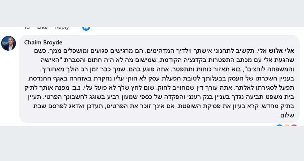 חיים ברודיא מגיב לאלי אלוש. בפוסט כתוב: Chaim Broyde אלו אלוש אלי, תקשיב לתכנוני אשתך וילדיך המדהימים. הם מרגישים פגועים ומושפלים ממך. כשם שהגעת אלי עם מכתבי התפטרות בקדנציה הקודמת, שמישום מה לא היה חתום והסברת "האישה והמשפחה לוחצים", בוא תאזור אומץ ותתפטר. אתה פוגע בהם. שמך כבר זמן רב הולך מאחוריך. בעניין השכרתו של העסק בבעלותך לטובת הפעלת עסק לא חוקי עליו נחקרת באזהרה באגף ההנדסה. תפעל לסגירתו לאלתר. אתה עורך דין שמחויב לחוק. שום לחץ שלך לא פועל עלי. נ.ב. מפנה אותך לתיק בית המשפט תביעה נגדך בעניין בנק רענני והפקדה של כספי שמעון רביע בשוגג לחשבונתך הפרטי. תעיין בתיק המשפטי מחדש. קרא בעניין את פסקית השופטת. אם אינך זוכר את הפרטים, תעדכן ואדאג לפרסם שבת שלום.
