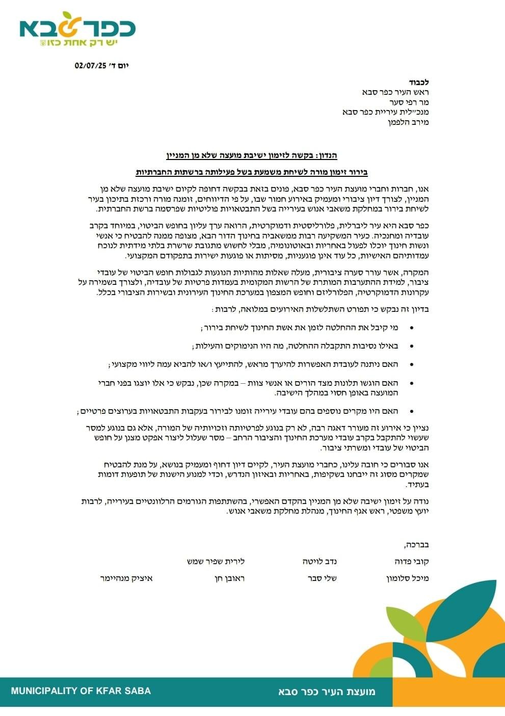 צילום מכתב רשמי מטעם חברי מועצת עיריית כפר סבא, בתאריך 2 ביולי 2025, הממוען לראש העיר רפי סער ולמנכ"לית העירייה מירה לפמן. המכתב נושא את הכותרת: "הנדון: בקשה לזימון ישיבת מועצה שלא מן המניין - בירור זימון מורה לשיחת משמעת בשל פעילותה ברשתות החברתיות". במכתב דורשים חברי מועצה לזמן דיון דחוף במועצה בעקבות זימון מורה לשיחת משמעת לאחר שהתבטאה בנושאים חברתיים ופוליטיים ברשתות החברתיות. לטענתם מדובר בפגיעה בזכויות עובדים ובחופש הביטוי. המכתב מציג שאלות כגון: האם התקבל אישור יועץ משפטי לזימון; מי נתן הנחיה לזימון; האם היה מעורב גורם חיצוני; האם עובדים נוספים זומנו; והאם היה מדובר בפגיעה בזכויות פרסום. חתומים על המכתב: קובי פדה, מיכל סלומון, נדב לוי-לישה, לירית שפיר שמש, אורן רן, שולי סבר, ואופיר מנחם. לוגו העיר כפר סבא מופיע בראש העמוד ובתחתיתו.