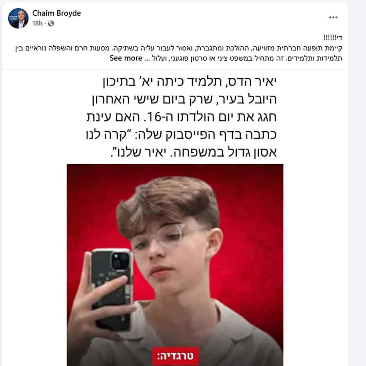 הפוסט של ברוידא: די!!!!!! קיימת תופעה חברתית מזוויעה, ההולכת ומתגברת, ואסור לעבור עליה בשתיקה. מסעות חרם והשפלה נוראיים בין תלמידות ותלמידים. זה מתחיל במשפט ציני או סרטון פוגעני, ועלול.... תמונה של יאיר הדס ז"ל, תלמיד כיתה יא' בתיכון היובל בעיר, שרק ביום שישי האחרון חגג את יום הולדתו ה-16. האם עינת כתבה בדף הפייסבוק שלה: "קרה לנו אסון גדול במשפחה. יאיר שלנו".